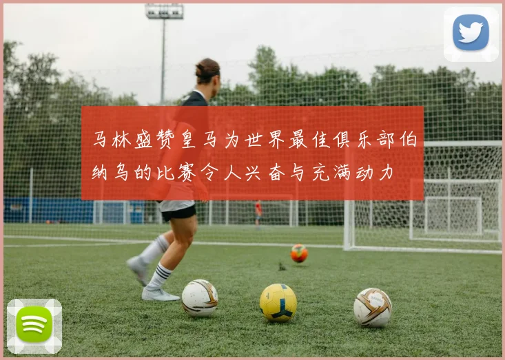 马林盛赞皇马为世界最佳俱乐部伯纳乌的比赛令人兴奋与充满动力