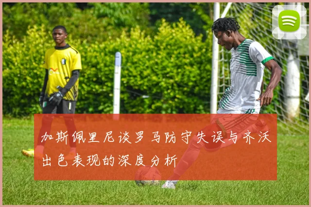 加斯佩里尼谈罗马防守失误与齐沃出色表现的深度分析