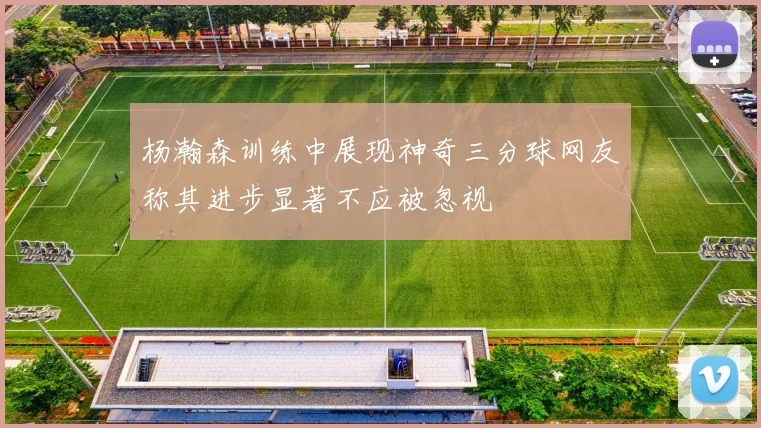 杨瀚森训练中展现神奇三分球网友称其进步显著不应被忽视