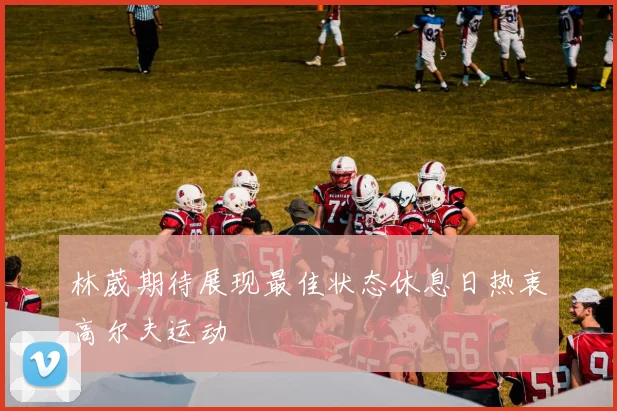 林葳期待展现最佳状态休息日热衷高尔夫运动
