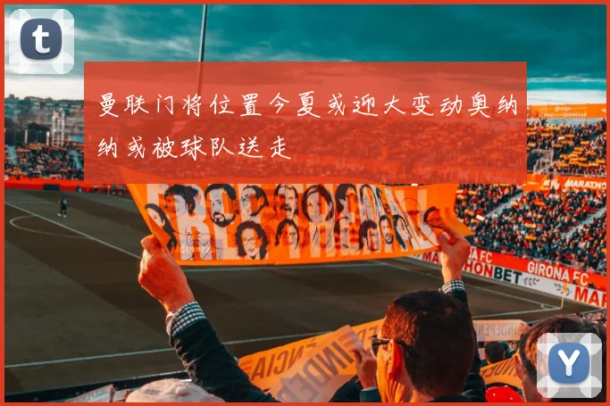 曼联门将位置今夏或迎大变动奥纳纳或被球队送走