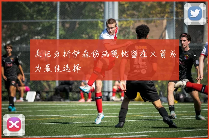 美记分析伊森伤病隐忧留在火箭或为最佳选择